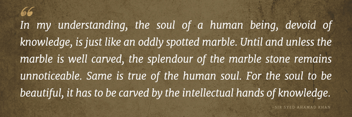 In my understanding, the soul of a human being, devoid of knowledge, is just like an oddly spotted marble. Until and unless the marble is well carved, the splendour of the marble stone remains unnoticeable. Same is true of the human soul. For the soul to be beautiful, it has to be carved by the intellectual hands of knowledge.